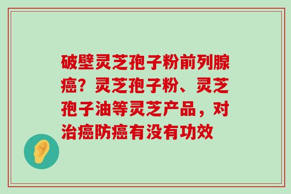 破壁灵芝孢子粉前列腺？灵芝孢子粉、灵芝孢子油等灵芝产品，对防有没有功效