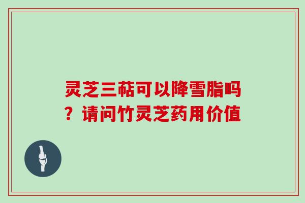 灵芝三萜可以降雪脂吗？请问竹灵芝药用价值