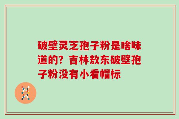 破壁灵芝孢子粉是啥味道的？吉林敖东破壁孢子粉没有小看帽标