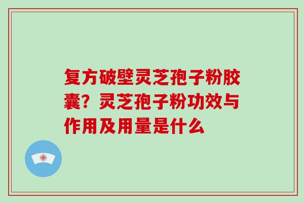 复方破壁灵芝孢子粉胶囊？灵芝孢子粉功效与作用及用量是什么