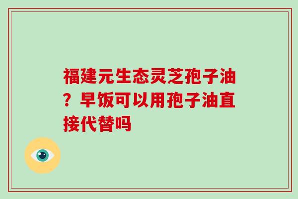 福建元生态灵芝孢子油？早饭可以用孢子油直接代替吗