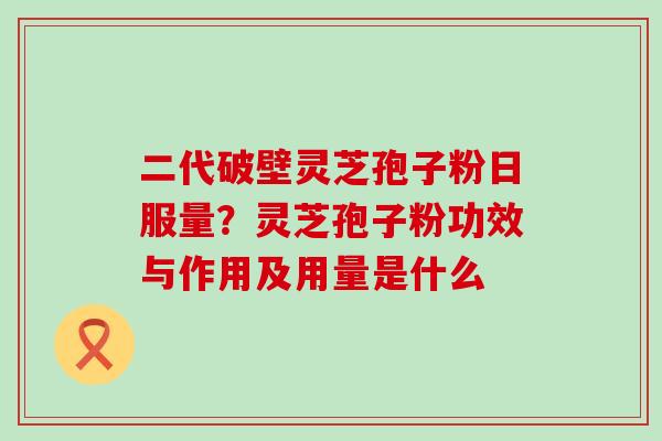 二代破壁灵芝孢子粉日服量？灵芝孢子粉功效与作用及用量是什么