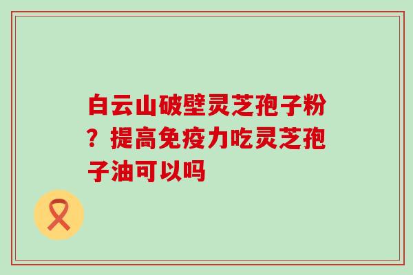 白云山破壁灵芝孢子粉？提高免疫力吃灵芝孢子油可以吗