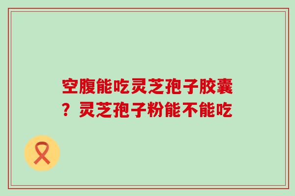 空腹能吃灵芝孢子胶囊？灵芝孢子粉能不能吃