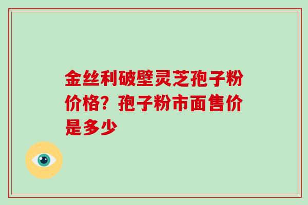 金丝利破壁灵芝孢子粉价格？孢子粉市面售价是多少