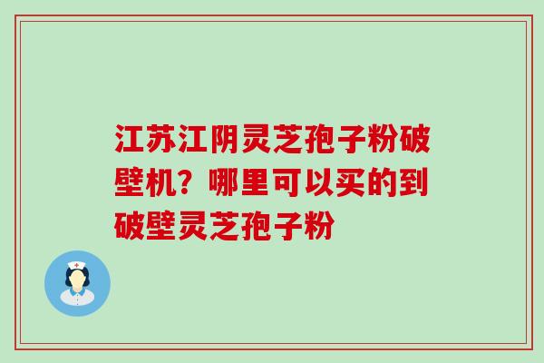 江苏江阴灵芝孢子粉破壁机？哪里可以买的到破壁灵芝孢子粉