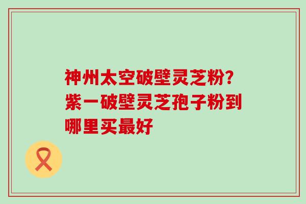 神州太空破壁灵芝粉？紫一破壁灵芝孢子粉到哪里买好