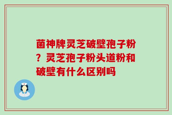 菌神牌灵芝破壁孢子粉？灵芝孢子粉头道粉和破壁有什么区别吗