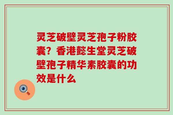 灵芝破壁灵芝孢子粉胶囊？香港懿生堂灵芝破壁孢子精华素胶囊的功效是什么