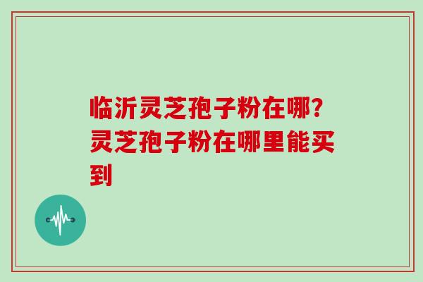 临沂灵芝孢子粉在哪？灵芝孢子粉在哪里能买到