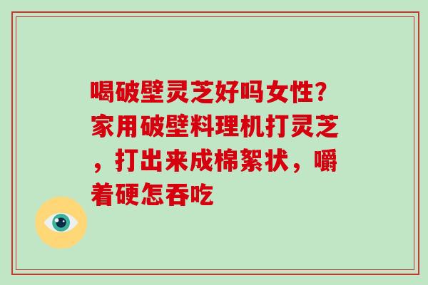 喝破壁灵芝好吗女性？家用破壁料理机打灵芝，打出来成棉絮状，嚼着硬怎吞吃