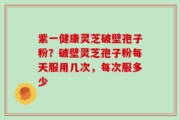 紫一健康灵芝破壁孢子粉？破壁灵芝孢子粉每天服用几次，每次服多少