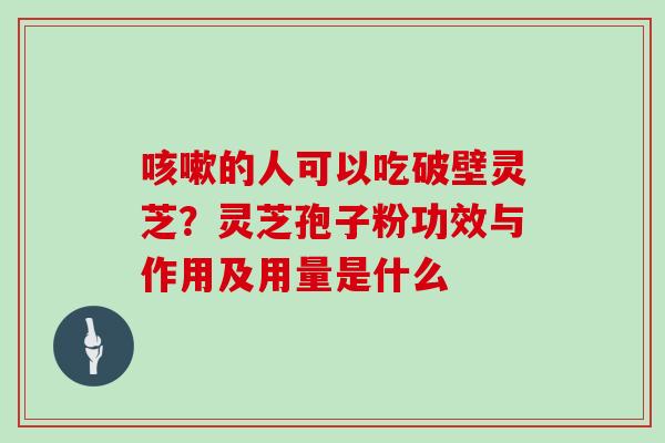 的人可以吃破壁灵芝？灵芝孢子粉功效与作用及用量是什么