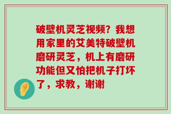 破壁机灵芝视频？我想用家里的艾美特破壁机磨研灵芝，机上有磨研功能但又怕把机子打坏了，求教，谢谢