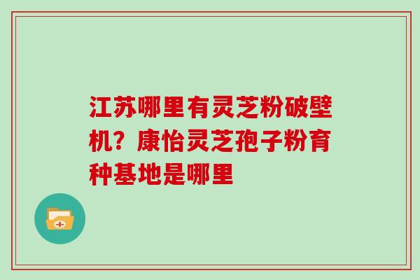 江苏哪里有灵芝粉破壁机？康怡灵芝孢子粉育种基地是哪里