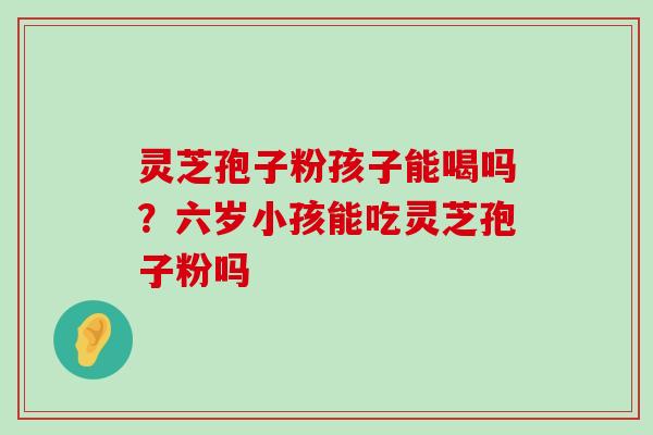 灵芝孢子粉孩子能喝吗？六岁小孩能吃灵芝孢子粉吗