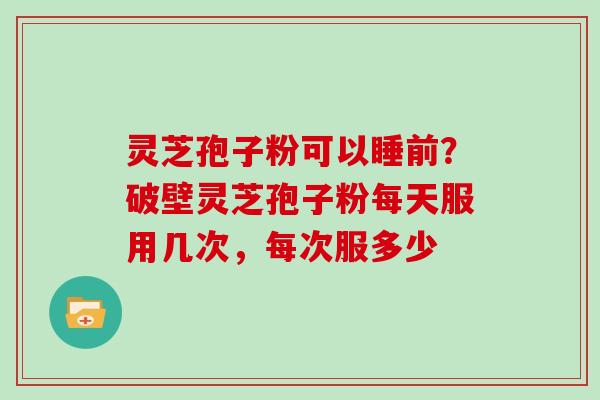 灵芝孢子粉可以睡前？破壁灵芝孢子粉每天服用几次，每次服多少