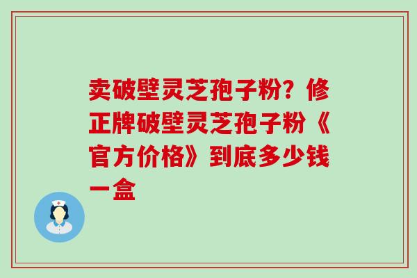 卖破壁灵芝孢子粉？修正牌破壁灵芝孢子粉《官方价格》到底多少钱一盒