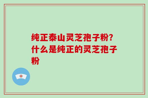 纯正泰山灵芝孢子粉？什么是纯正的灵芝孢子粉