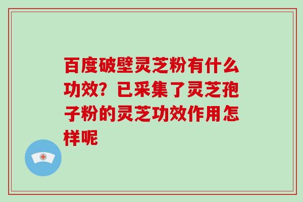 百度破壁灵芝粉有什么功效？已采集了灵芝孢子粉的灵芝功效作用怎样呢