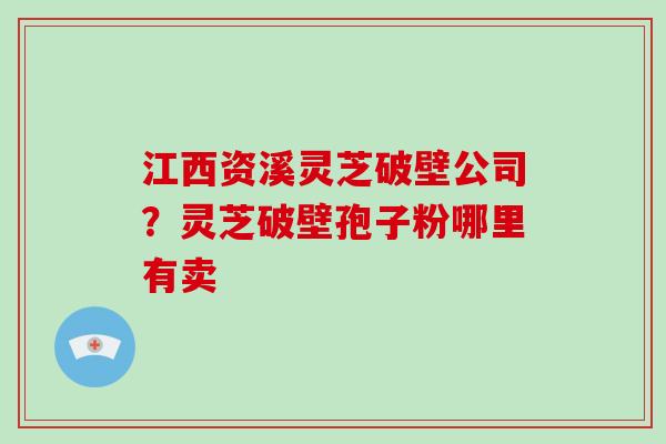 江西资溪灵芝破壁公司？灵芝破壁孢子粉哪里有卖