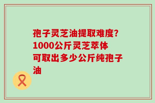 孢子灵芝油提取难度？1000公斤灵芝萃体可取出多少公斤纯孢子油