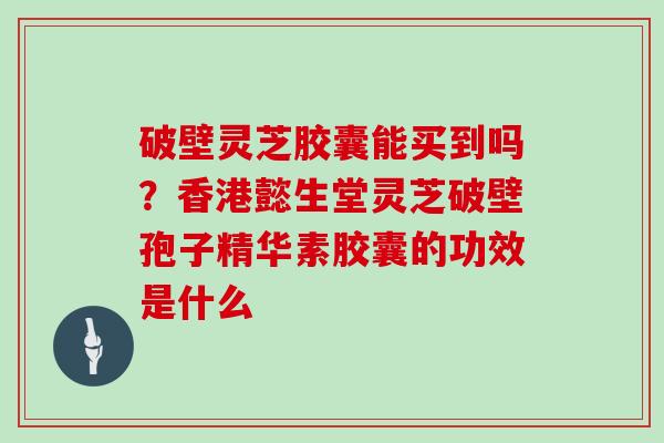 破壁灵芝胶囊能买到吗？香港懿生堂灵芝破壁孢子精华素胶囊的功效是什么