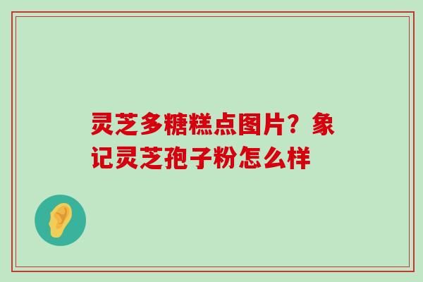 灵芝多糖糕点图片？象记灵芝孢子粉怎么样