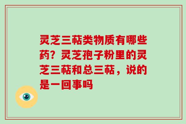 灵芝三萜类物质有哪些药？灵芝孢子粉里的灵芝三萜和总三萜，说的是一回事吗