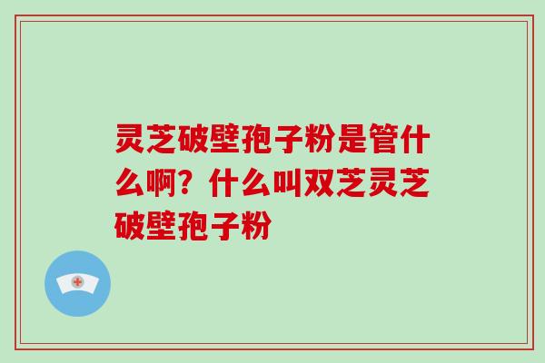 灵芝破壁孢子粉是管什么啊？什么叫双芝灵芝破壁孢子粉