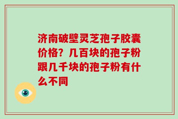 济南破壁灵芝孢子胶囊价格？几百块的孢子粉跟几千块的孢子粉有什么不同