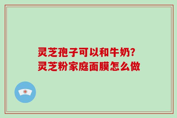 灵芝孢子可以和牛奶？灵芝粉家庭面膜怎么做