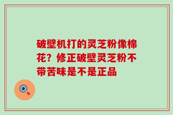 破壁机打的灵芝粉像棉花？修正破壁灵芝粉不带苦味是不是正品