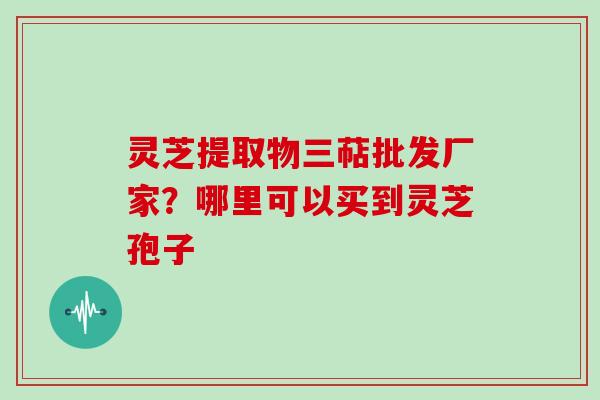 灵芝提取物三萜批发厂家？哪里可以买到灵芝孢子