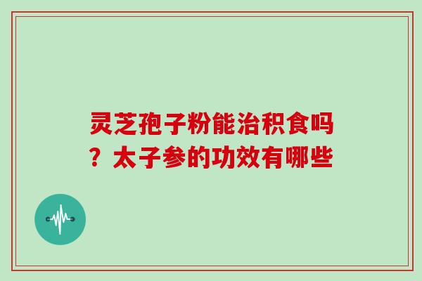 灵芝孢子粉能积食吗？太子参的功效有哪些