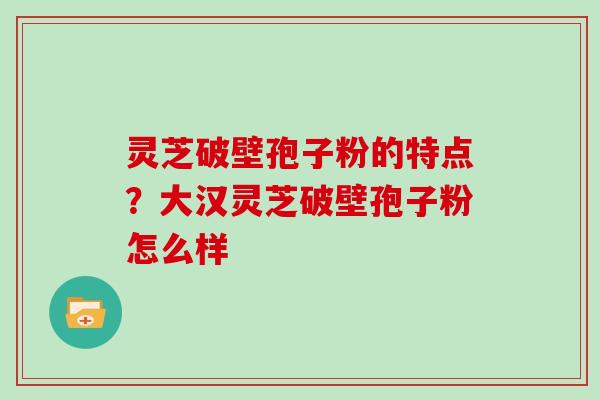 灵芝破壁孢子粉的特点？大汉灵芝破壁孢子粉怎么样