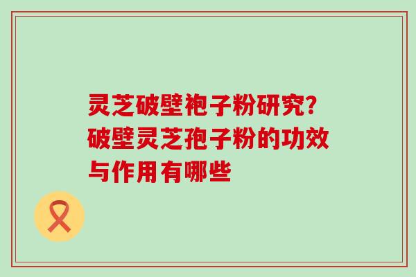 灵芝破壁袍子粉研究？破壁灵芝孢子粉的功效与作用有哪些