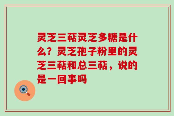 灵芝三萜灵芝多糖是什么？灵芝孢子粉里的灵芝三萜和总三萜，说的是一回事吗