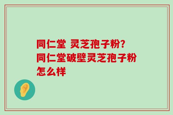 同仁堂 灵芝孢子粉？同仁堂破壁灵芝孢子粉怎么样