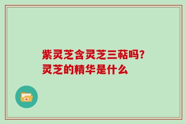 紫灵芝含灵芝三萜吗？灵芝的精华是什么