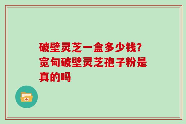 破壁灵芝一盒多少钱？宽甸破壁灵芝孢子粉是真的吗