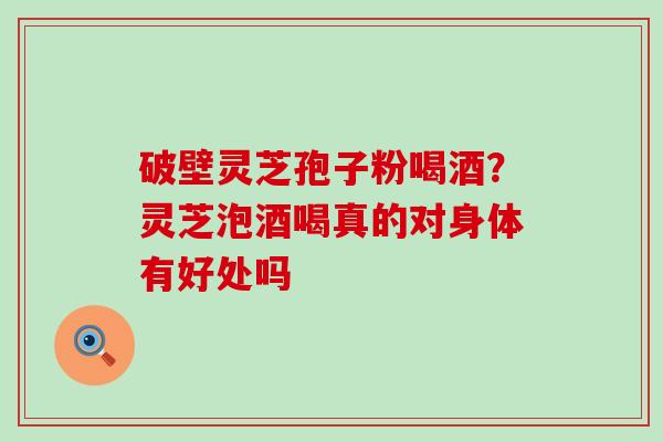 破壁灵芝孢子粉喝酒？灵芝泡酒喝真的对身体有好处吗