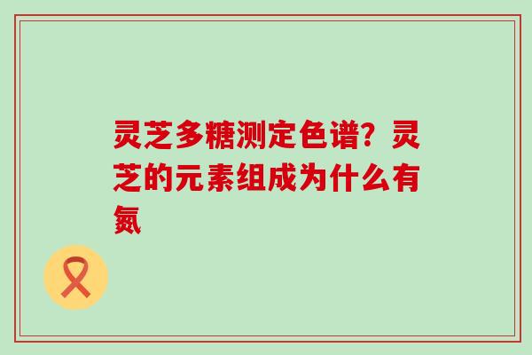 灵芝多糖测定色谱？灵芝的元素组成为什么有氮