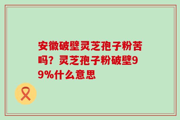 安徽破壁灵芝孢子粉苦吗？灵芝孢子粉破壁99%什么意思