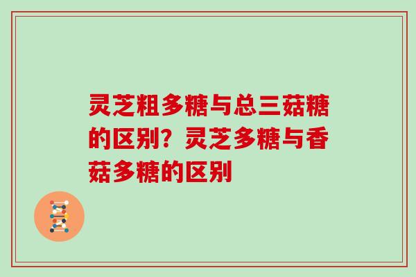 灵芝粗多糖与总三菇糖的区别？灵芝多糖与香菇多糖的区别