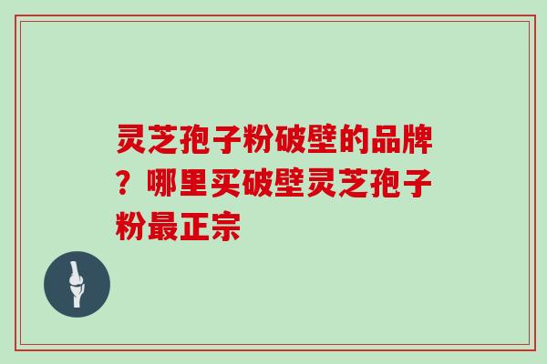 灵芝孢子粉破壁的品牌？哪里买破壁灵芝孢子粉正宗