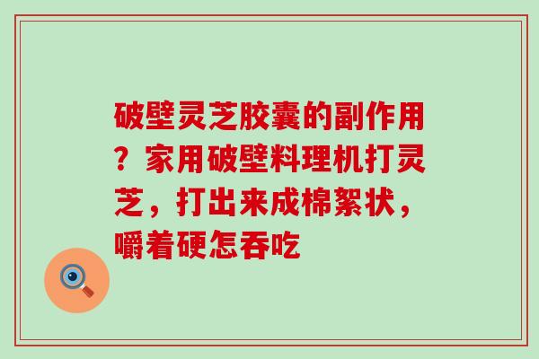 破壁灵芝胶囊的副作用？家用破壁料理机打灵芝，打出来成棉絮状，嚼着硬怎吞吃