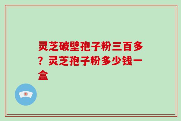 灵芝破壁孢子粉三百多？灵芝孢子粉多少钱一盒