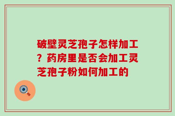 破壁灵芝孢子怎样加工？药房里是否会加工灵芝孢子粉如何加工的