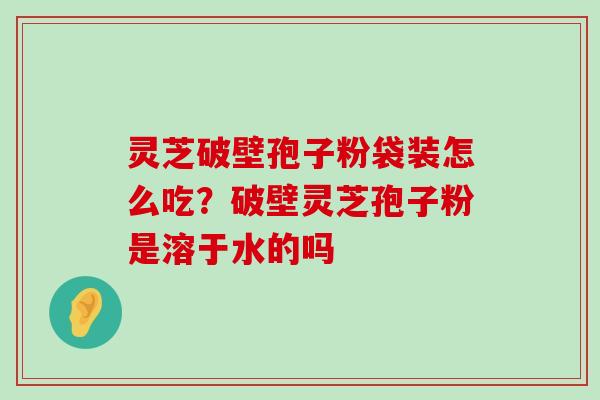 灵芝破壁孢子粉袋装怎么吃？破壁灵芝孢子粉是溶于水的吗